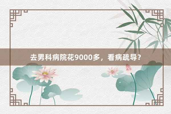 去男科病院花9000多，看病疏导？