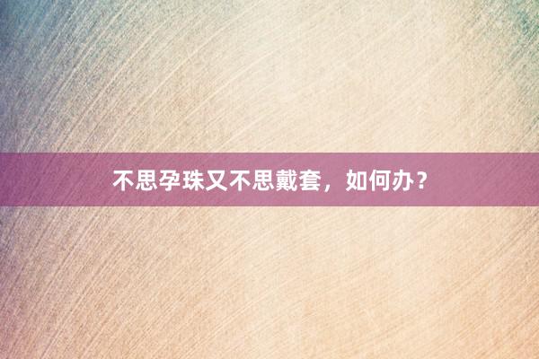 不思孕珠又不思戴套，如何办？